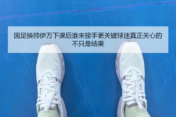 国足换帅伊万下课后谁来接手更关键球迷真正关心的不只是结果 - k1sports